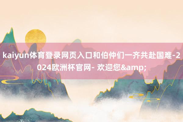kaiyun体育登录网页入口和伯仲们一齐共赴国难-2024欧洲杯官网- 欢迎您&