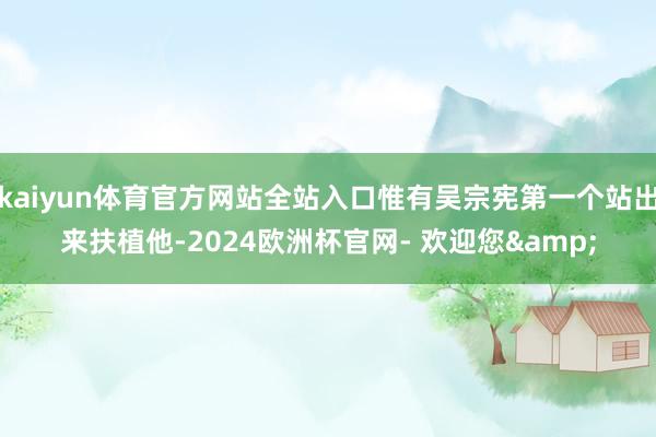 kaiyun体育官方网站全站入口惟有吴宗宪第一个站出来扶植他-2024欧洲杯官网- 欢迎您&