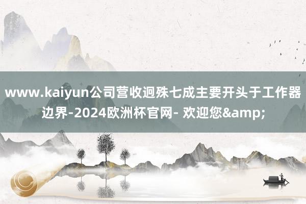 www.kaiyun公司营收迥殊七成主要开头于工作器边界-2024欧洲杯官网- 欢迎您&