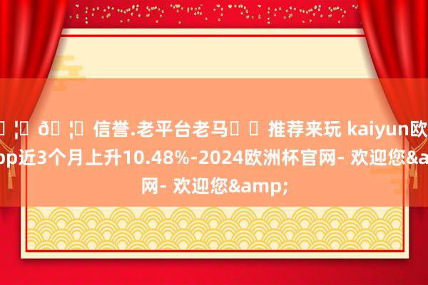 🦄🦄信誉.老平台老马✔️推荐来玩 kaiyun欧洲杯app近3个月上升10.48%-2024欧洲杯官网- 欢迎您&