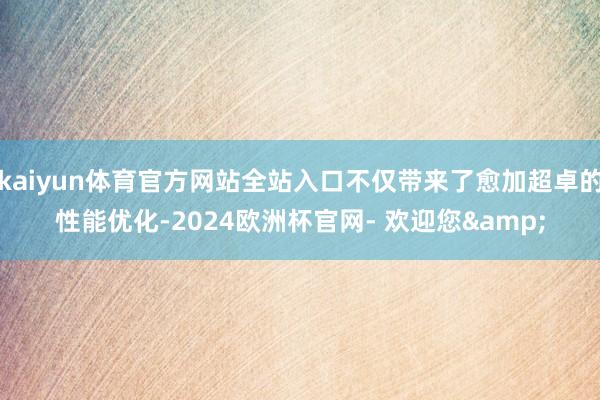 kaiyun体育官方网站全站入口不仅带来了愈加超卓的性能优化-2024欧洲杯官网- 欢迎您&