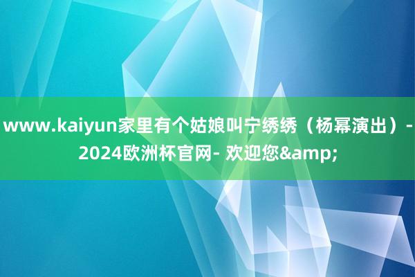 www.kaiyun家里有个姑娘叫宁绣绣（杨幂演出）-2024欧洲杯官网- 欢迎您&