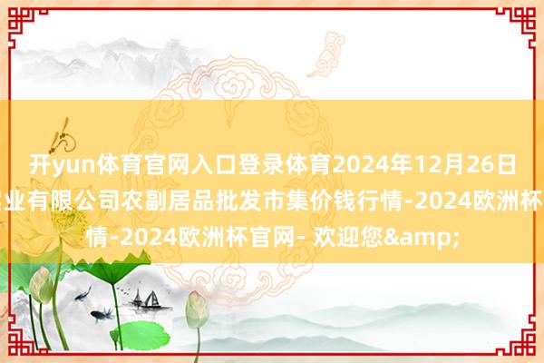 开yun体育官网入口登录体育2024年12月26日晋城市绿盛农工商实业有限公司农副居品批发市集价钱行情-2024欧洲杯官网- 欢迎您&