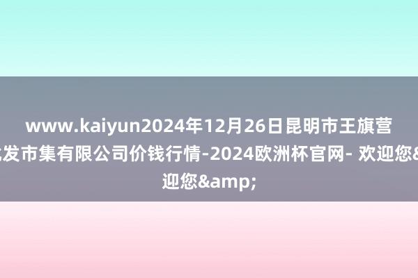 www.kaiyun2024年12月26日昆明市王旗营蔬菜批发市集有限公司价钱行情-2024欧洲杯官网- 欢迎您&