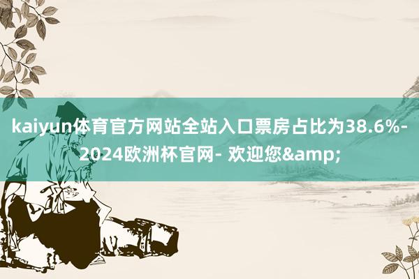 kaiyun体育官方网站全站入口票房占比为38.6%-2024欧洲杯官网- 欢迎您&