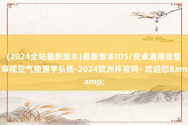 (2024全站最新版本)最新版本IOS/安卓通用版整车审视空气能源学弘扬-2024欧洲杯官网- 欢迎您&