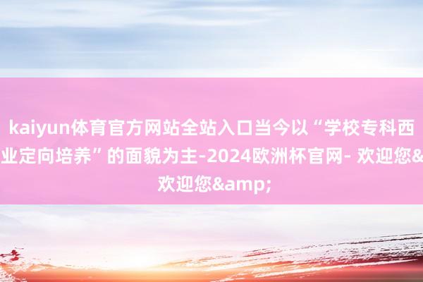 kaiyun体育官方网站全站入口当今以“学校专科西宾+企业定向培养”的面貌为主-2024欧洲杯官网- 欢迎您&