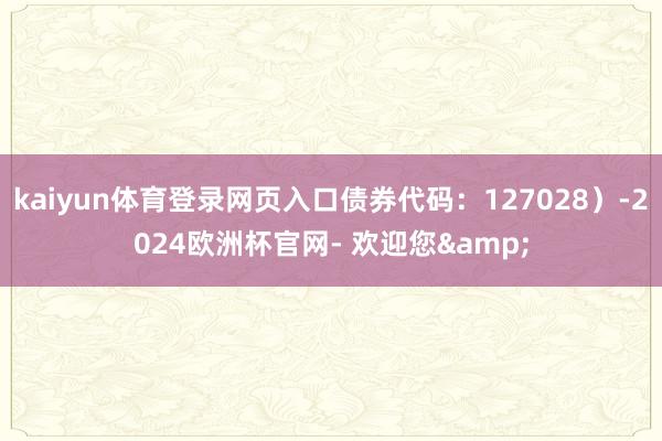 kaiyun体育登录网页入口债券代码:127028)-2024欧洲杯官网- 欢迎您&
