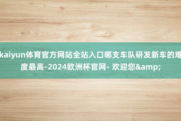 kaiyun体育官方网站全站入口哪支车队研发新车的难度最高-2024欧洲杯官网- 欢迎您&
