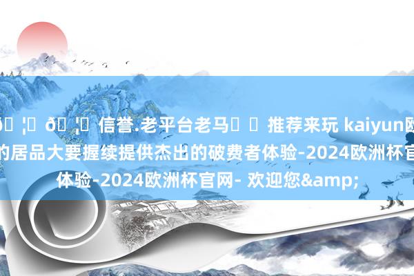 🦄🦄信誉.老平台老马✔️推荐来玩 kaiyun欧洲杯app只须荣耀的居品大要握续提供杰出的破费者体验-2024欧洲杯官网- 欢迎您&