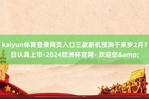 kaiyun体育登录网页入口三款新机预测于来岁2月7日认真上市-2024欧洲杯官网- 欢迎您&