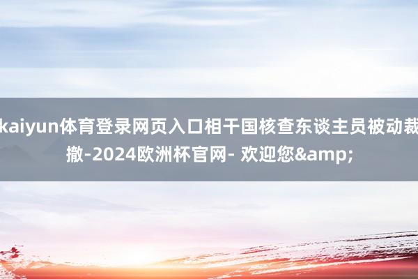 kaiyun体育登录网页入口相干国核查东谈主员被动裁撤-2024欧洲杯官网- 欢迎您&