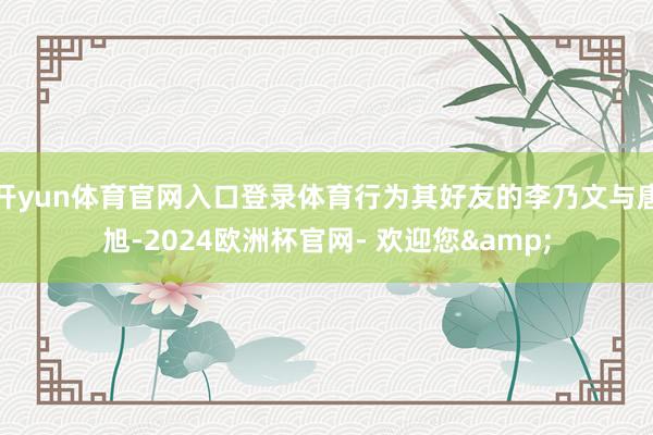 开yun体育官网入口登录体育行为其好友的李乃文与唐旭-2024欧洲杯官网- 欢迎您&