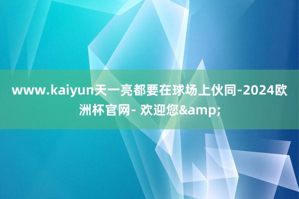 www.kaiyun天一亮都要在球场上伙同-2024欧洲杯官网- 欢迎您&