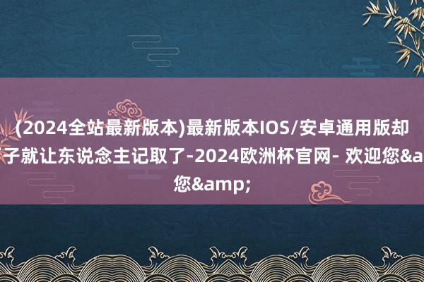 (2024全站最新版本)最新版本IOS/安卓通用版却一下子就让东说念主记取了-2024欧洲杯官网- 欢迎您&