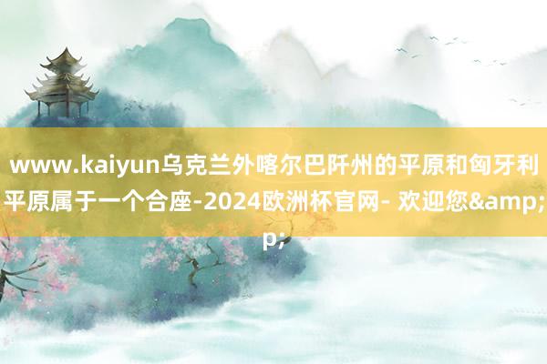www.kaiyun乌克兰外喀尔巴阡州的平原和匈牙利平原属于一个合座-2024欧洲杯官网- 欢迎您&