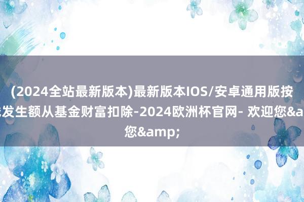 (2024全站最新版本)最新版本IOS/安卓通用版按实践发生额从基金财富扣除-2024欧洲杯官网- 欢迎您&