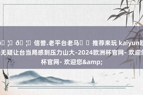 🦄🦄信誉.老平台老马✔️推荐来玩 kaiyun欧洲杯app无疑让台当局感到压力山大-2024欧洲杯官网- 欢迎您&