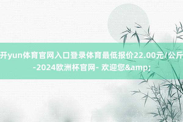 开yun体育官网入口登录体育最低报价22.00元/公斤-2024欧洲杯官网- 欢迎您&