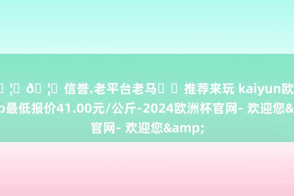 🦄🦄信誉.老平台老马✔️推荐来玩 kaiyun欧洲杯app最低报价41.00元/公斤-2024欧洲杯官网- 欢迎您&