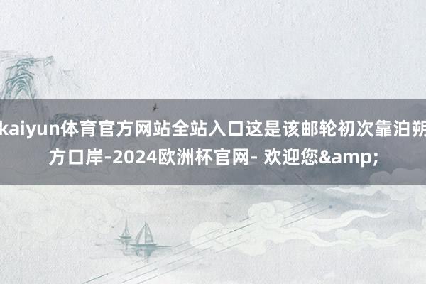 kaiyun体育官方网站全站入口这是该邮轮初次靠泊朔方口岸-2024欧洲杯官网- 欢迎您&
