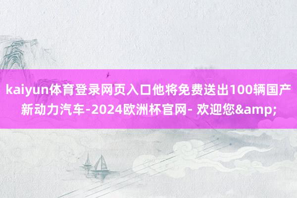 kaiyun体育登录网页入口他将免费送出100辆国产新动力汽车-2024欧洲杯官网- 欢迎您&