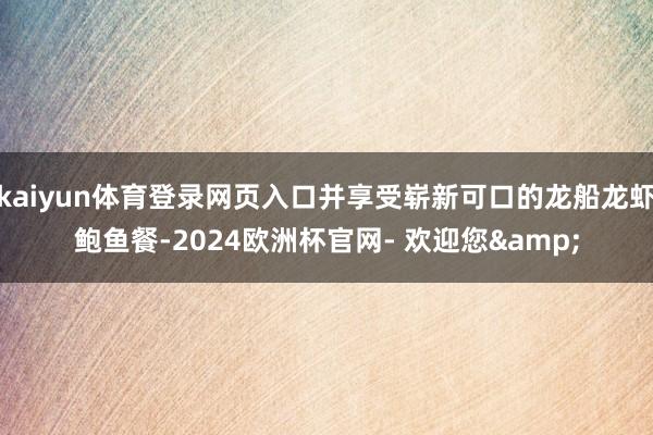 kaiyun体育登录网页入口并享受崭新可口的龙船龙虾鲍鱼餐-2024欧洲杯官网- 欢迎您&