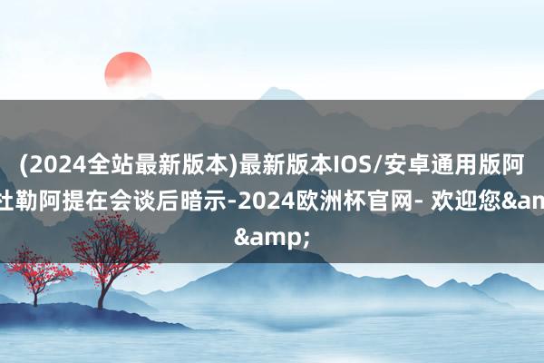 (2024全站最新版本)最新版本IOS/安卓通用版阿卜杜勒阿提在会谈后暗示-2024欧洲杯官网- 欢迎您&