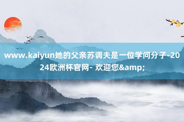 www.kaiyun她的父亲苏调夫是一位学问分子-2024欧洲杯官网- 欢迎您&