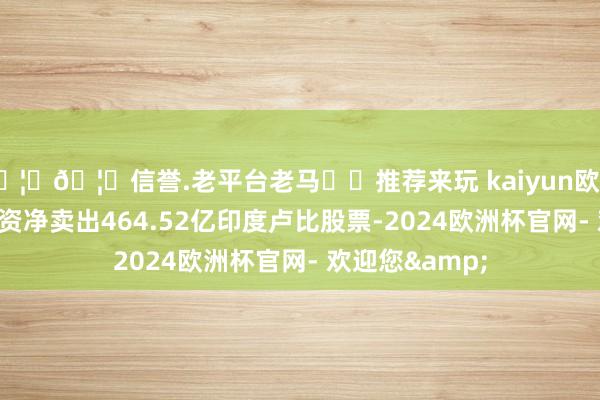 🦄🦄信誉.老平台老马✔️推荐来玩 kaiyun欧洲杯app周二外资净卖出464.52亿印度卢比股票-2024欧洲杯官网- 欢迎您&