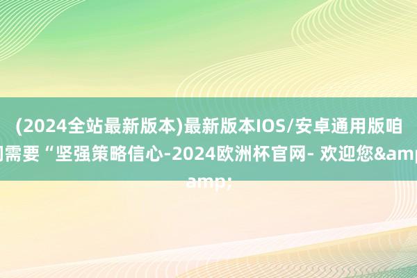 (2024全站最新版本)最新版本IOS/安卓通用版咱们需要“坚强策略信心-2024欧洲杯官网- 欢迎您&