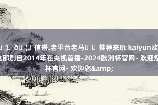 🦄🦄信誉.老平台老马✔️推荐来玩 kaiyun欧洲杯app这部剧自2014年在央视首播-2024欧洲杯官网- 欢迎您&
