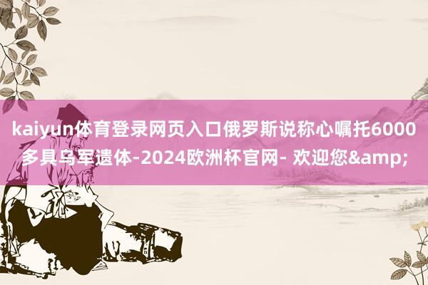 kaiyun体育登录网页入口俄罗斯说称心嘱托6000多具乌军遗体-2024欧洲杯官网- 欢迎您&