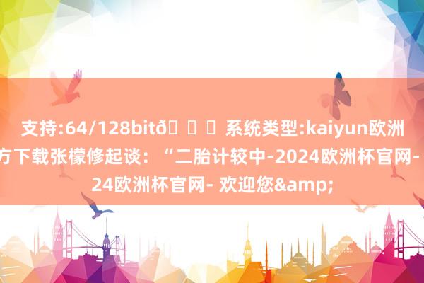 支持:64/128bit🍏系统类型:kaiyun欧洲杯appApp官方下载张檬修起谈：“二胎计较中-2024欧洲杯官网- 欢迎您&