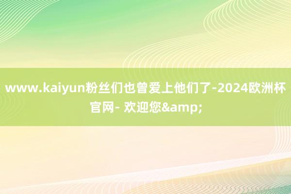 www.kaiyun粉丝们也曾爱上他们了-2024欧洲杯官网- 欢迎您&