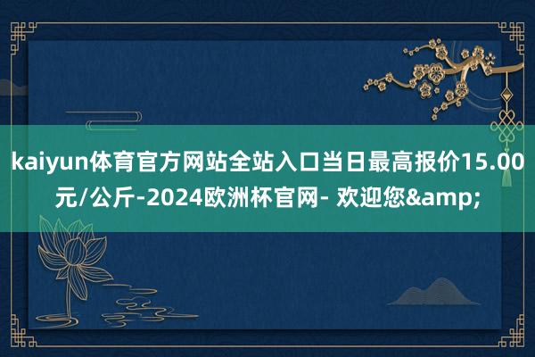 kaiyun体育官方网站全站入口当日最高报价15.00元/公斤-2024欧洲杯官网- 欢迎您&