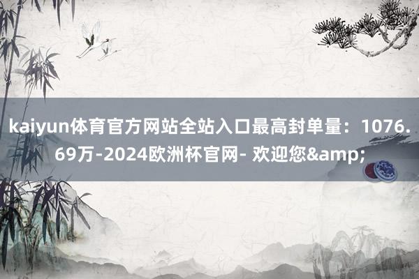 kaiyun体育官方网站全站入口最高封单量：1076.69万-2024欧洲杯官网- 欢迎您&