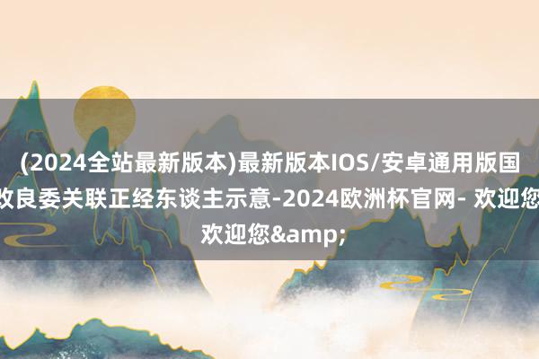 (2024全站最新版本)最新版本IOS/安卓通用版国度发展改良委关联正经东谈主示意-2024欧洲杯官网- 欢迎您&