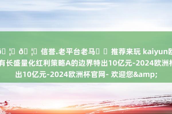 🦄🦄信誉.老平台老马✔️推荐来玩 kaiyun欧洲杯app长盛基金仅有长盛量化红利策略A的边界特出10亿元-2024欧洲杯官网- 欢迎您&