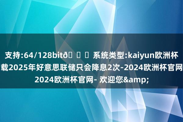 支持:64/128bit🍏系统类型:kaiyun欧洲杯appApp官方下载2025年好意思联储只会降息2次-2024欧洲杯官网- 欢迎您&