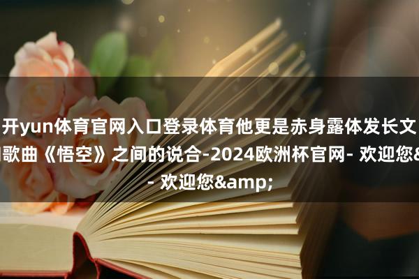 开yun体育官网入口登录体育他更是赤身露体发长文呈文和歌曲《悟空》之间的说合-2024欧洲杯官网- 欢迎您&