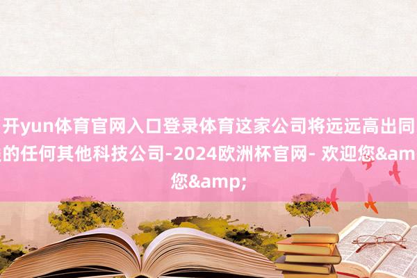 开yun体育官网入口登录体育这家公司将远远高出同类的任何其他科技公司-2024欧洲杯官网- 欢迎您&