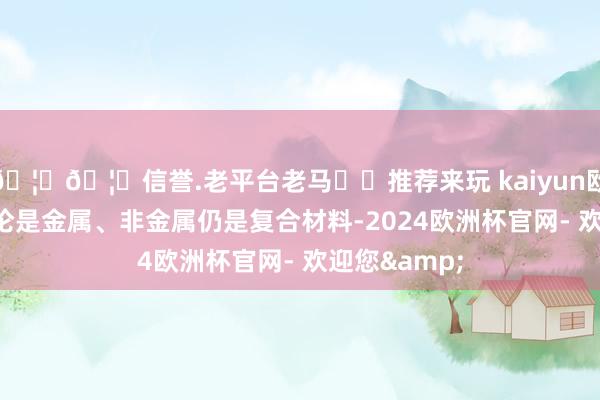 🦄🦄信誉.老平台老马✔️推荐来玩 kaiyun欧洲杯app无论是金属、非金属仍是复合材料-2024欧洲杯官网- 欢迎您&