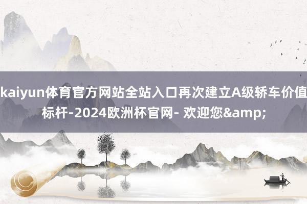 kaiyun体育官方网站全站入口再次建立A级轿车价值标杆-2024欧洲杯官网- 欢迎您&