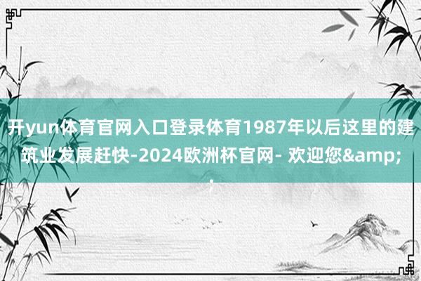 开yun体育官网入口登录体育1987年以后这里的建筑业发展赶快-2024欧洲杯官网- 欢迎您&