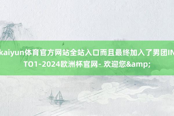 kaiyun体育官方网站全站入口而且最终加入了男团INTO1-2024欧洲杯官网- 欢迎您&
