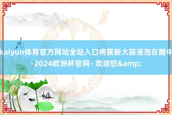kaiyun体育官方网站全站入口将簇新大蒜浸泡在醋中-2024欧洲杯官网- 欢迎您&