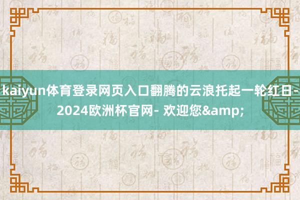kaiyun体育登录网页入口翻腾的云浪托起一轮红日-2024欧洲杯官网- 欢迎您&