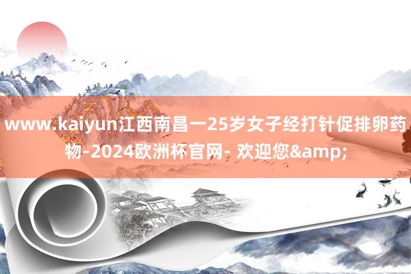 www.kaiyun江西南昌一25岁女子经打针促排卵药物-2024欧洲杯官网- 欢迎您&