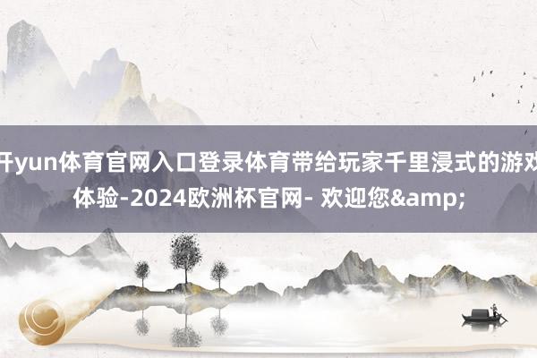 开yun体育官网入口登录体育带给玩家千里浸式的游戏体验-2024欧洲杯官网- 欢迎您&